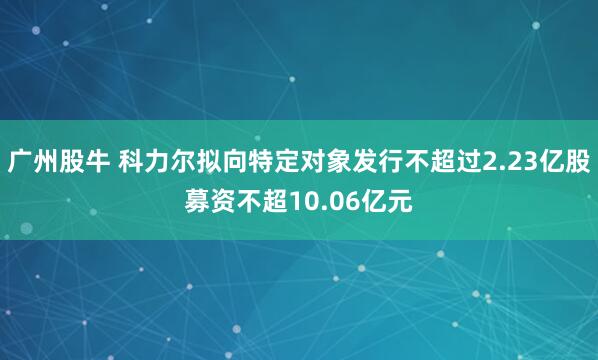广州股牛 科力尔拟向特定对象发行不超过2.23亿股募资不超10.06亿元