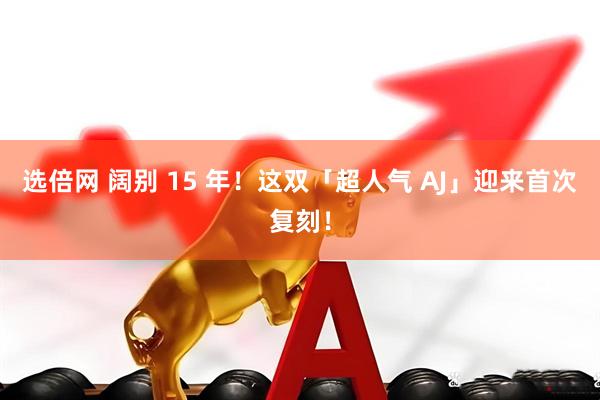 选倍网 阔别 15 年！这双「超人气 AJ」迎来首次复刻！