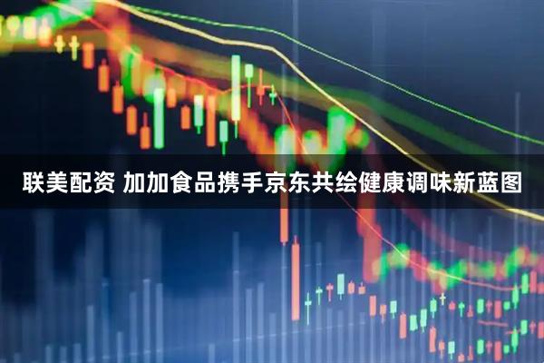 联美配资 加加食品携手京东共绘健康调味新蓝图