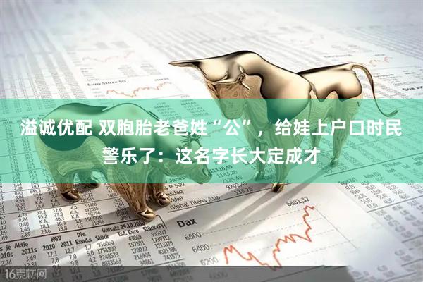 溢诚优配 双胞胎老爸姓“公”，给娃上户口时民警乐了：这名字长大定成才