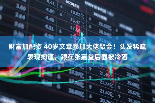 财富加配资 40岁文章参加大佬聚会！头发稀疏表现拘谨，跟在张嘉益后面被冷落