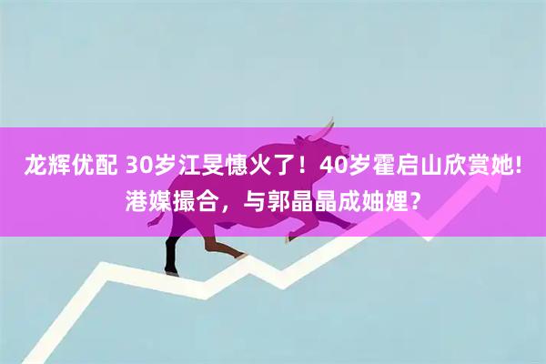 龙辉优配 30岁江旻憓火了！40岁霍启山欣赏她!港媒撮合，与郭晶晶成妯娌？