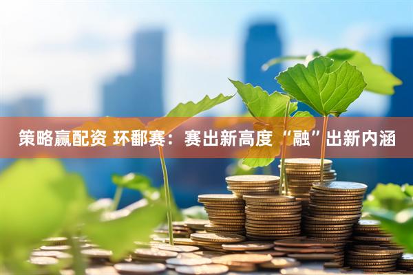 策略赢配资 环鄱赛：赛出新高度 “融”出新内涵