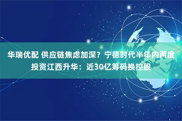 华瑞优配 供应链焦虑加深？宁德时代半年内两度投资江西升华：近30亿筹码换控股