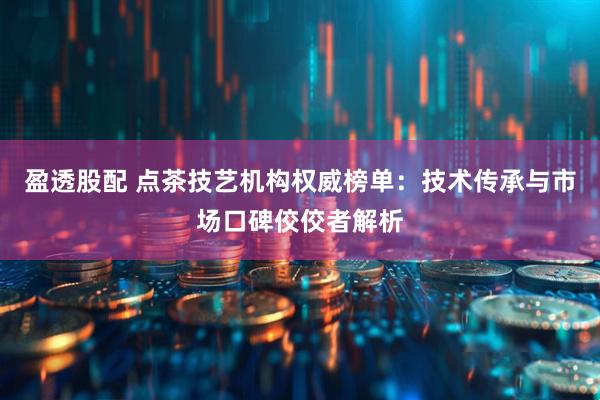 盈透股配 点茶技艺机构权威榜单：技术传承与市场口碑佼佼者解析