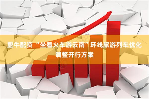 盟牛配资 “坐着火车游云南”环线旅游列车优化调整开行方案