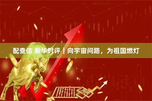 配查信 新华时评｜向宇宙问路，为祖国燃灯