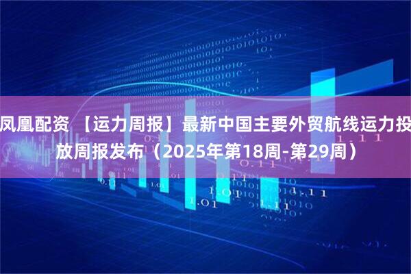 凤凰配资 【运力周报】最新中国主要外贸航线运力投放周报发布(2025年第18周-第29周)