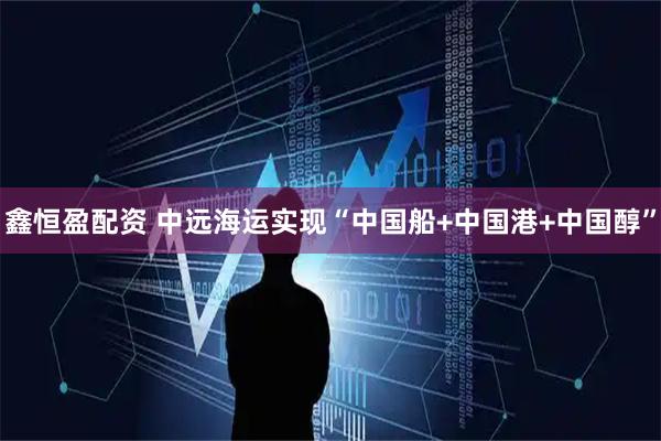 鑫恒盈配资 中远海运实现“中国船+中国港+中国醇”