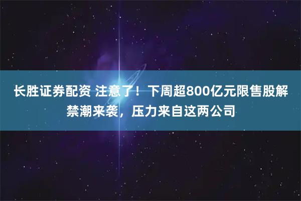 长胜证券配资 注意了！下周超800亿元限售股解禁潮来袭，压力来自这两公司