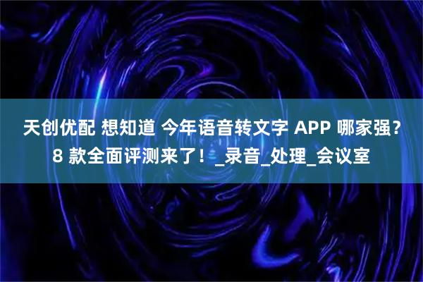 天创优配 想知道 今年语音转文字 APP 哪家强?8 款全面评测来了!_录音_处理_会议室