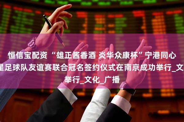 恒信宝配资 “雄正酱香酒 炎华众康杯”宁港同心香港明星足球队友谊赛联合冠名签约仪式在南京成功举行_文化_广播