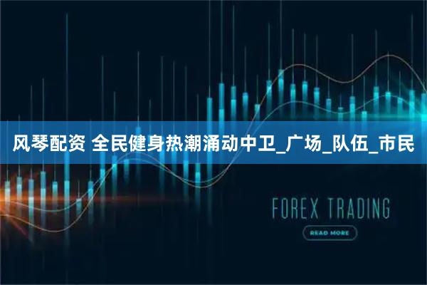 风琴配资 全民健身热潮涌动中卫_广场_队伍_市民