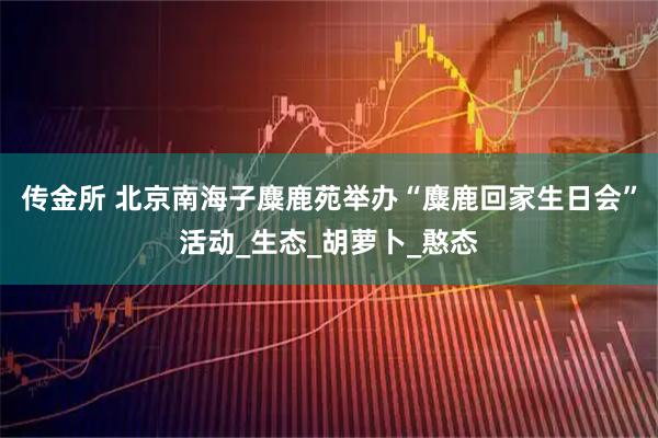 传金所 北京南海子麋鹿苑举办“麋鹿回家生日会”活动_生态_胡萝卜_憨态