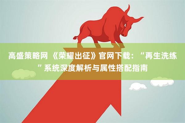 高盛策略网 《荣耀出征》官网下载：“再生洗练”系统深度解析与属性搭配指南